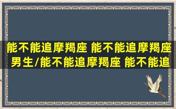 能不能追摩羯座 能不能追摩羯座男生/能不能追摩羯座 能不能追摩羯座男生-我的网站